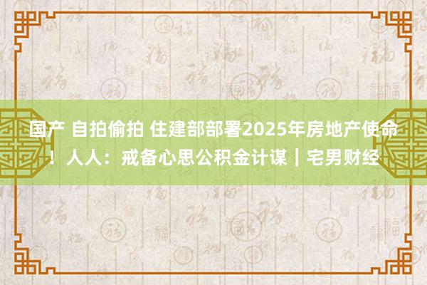 国产 自拍偷拍 住建部部署2025年房地产使命！人人：戒备心思公积金计谋｜宅男财经