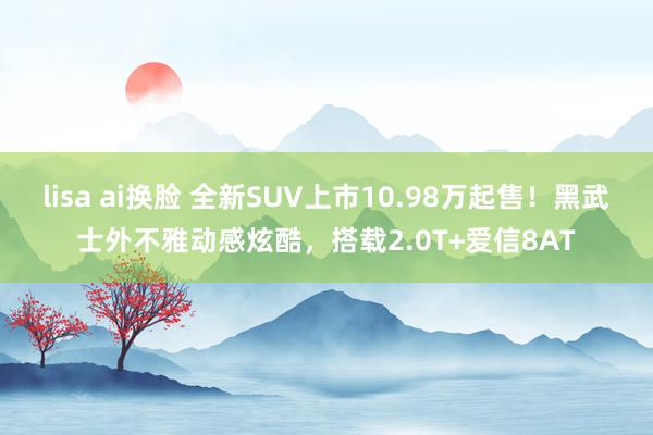 lisa ai换脸 全新SUV上市10.98万起售！黑武士外不雅动感炫酷，搭载2.0T+爱信8AT