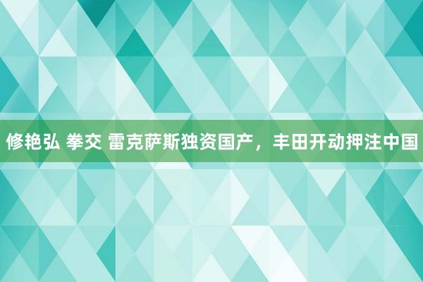 修艳弘 拳交 雷克萨斯独资国产，丰田开动押注中国