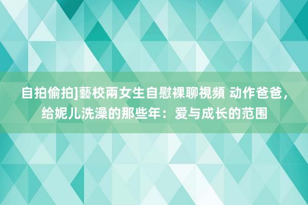 自拍偷拍]藝校兩女生自慰裸聊視頻 动作爸爸，给妮儿洗澡的那些年：爱与成长的范围