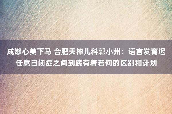 成濑心美下马 合肥天神儿科郭小州：语言发育迟任意自闭症之间到底有着若何的区别和计划