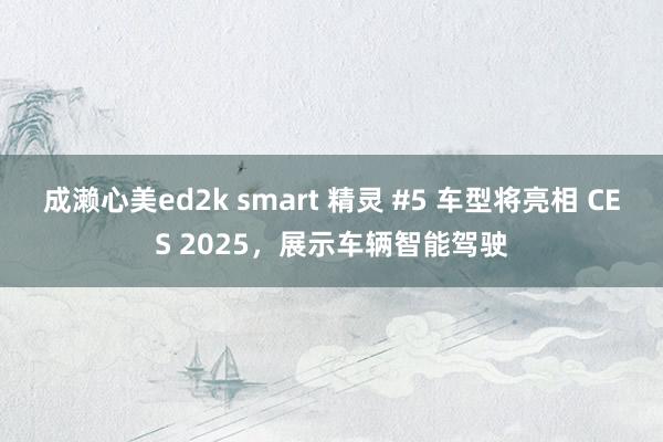 成濑心美ed2k smart 精灵 #5 车型将亮相 CES 2025，展示车辆智能驾驶