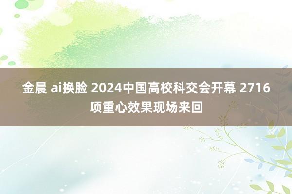 金晨 ai换脸 2024中国高校科交会开幕 2716项重心效果现场来回