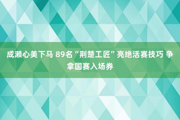 成濑心美下马 89名“荆楚工匠”亮绝活赛技巧 争拿国赛入场券