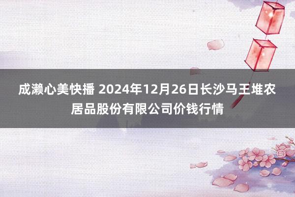 成濑心美快播 2024年12月26日长沙马王堆农居品股份有限公司价钱行情