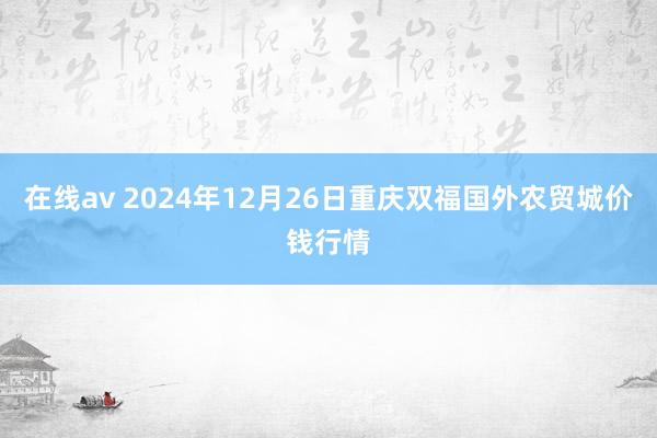 在线av 2024年12月26日重庆双福国外农贸城价钱行情