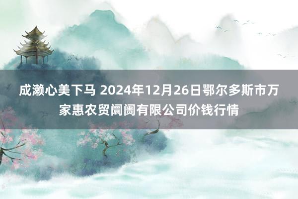 成濑心美下马 2024年12月26日鄂尔多斯市万家惠农贸阛阓有限公司价钱行情