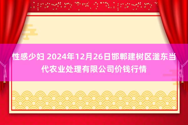 性感少妇 2024年12月26日邯郸建树区滏东当代农业处理有限公司价钱行情