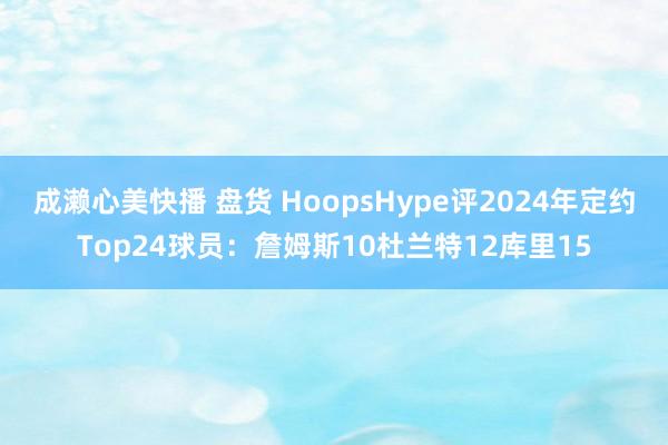 成濑心美快播 盘货 HoopsHype评2024年定约Top24球员：詹姆斯10杜兰特12库里15