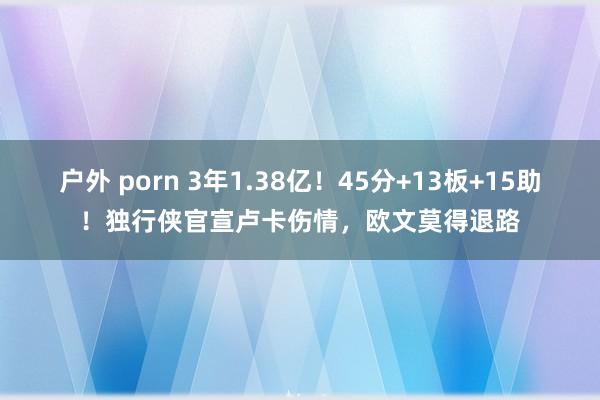 户外 porn 3年1.38亿！45分+13板+15助！独行侠官宣卢卡伤情，欧文莫得退路