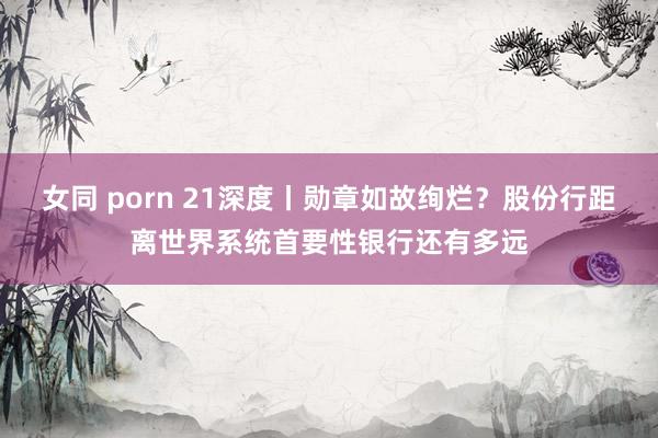 女同 porn 21深度丨勋章如故绚烂？股份行距离世界系统首要性银行还有多远