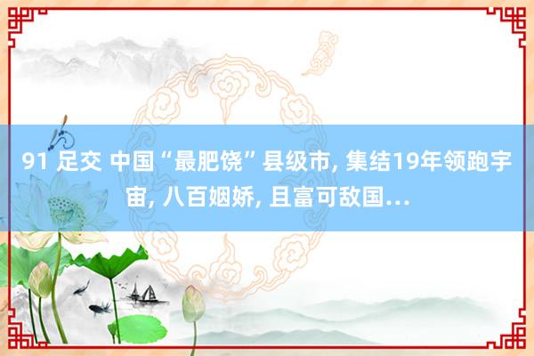 91 足交 中国“最肥饶”县级市， 集结19年领跑宇宙， 八百姻娇， 且富可敌国…