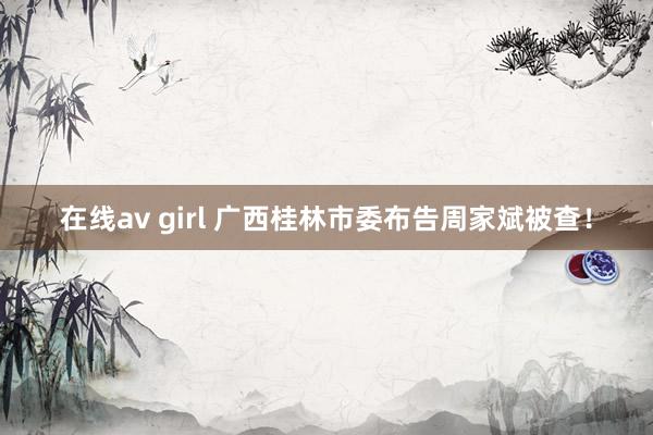 在线av girl 广西桂林市委布告周家斌被查！