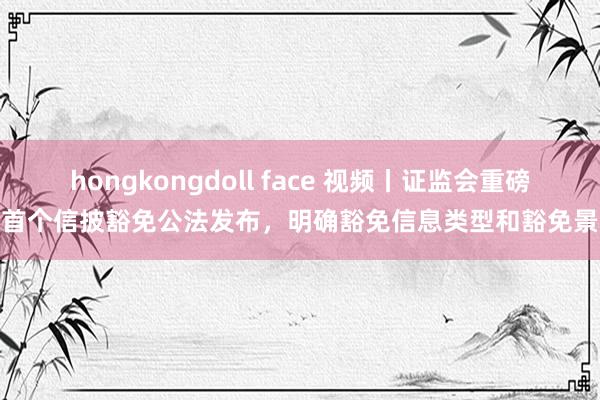 hongkongdoll face 视频丨证监会重磅！首个信披豁免公法发布，明确豁免信息类型和豁免景况