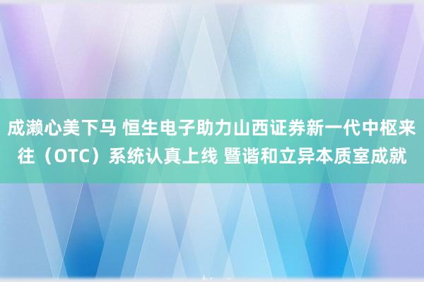 成濑心美下马 恒生电子助力山西证券新一代中枢来往（OTC）系统认真上线 暨谐和立异本质室成就