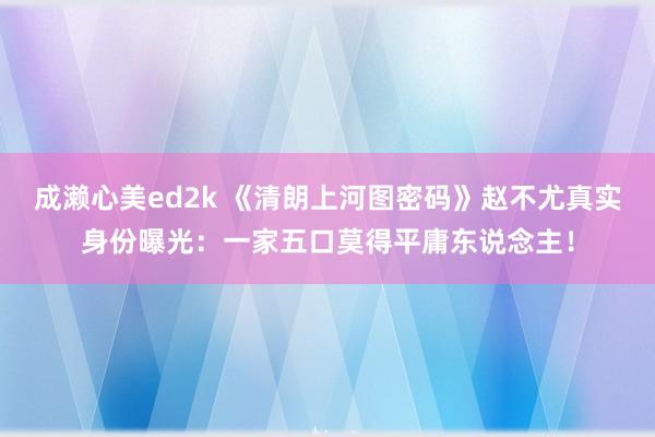 成濑心美ed2k 《清朗上河图密码》赵不尤真实身份曝光：一家五口莫得平庸东说念主！