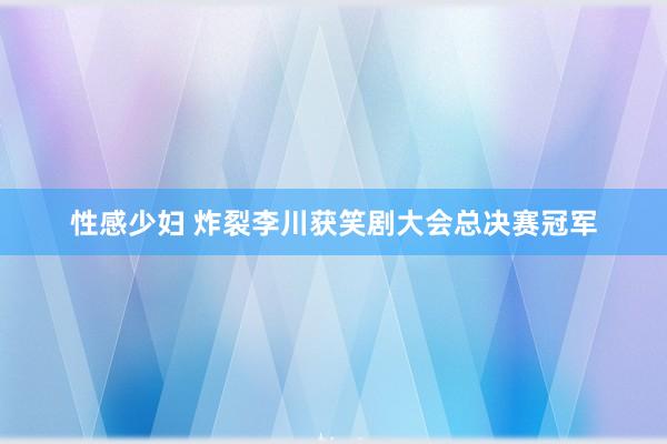 性感少妇 炸裂李川获笑剧大会总决赛冠军