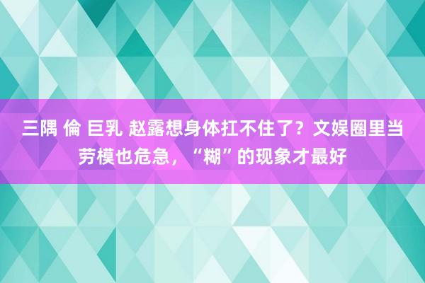 三隅 倫 巨乳 赵露想身体扛不住了？文娱圈里当劳模也危急，“糊”的现象才最好