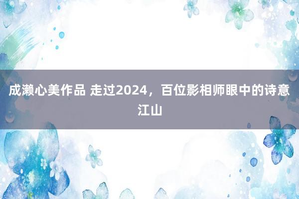 成濑心美作品 走过2024，百位影相师眼中的诗意江山