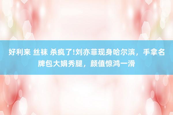 好利来 丝袜 杀疯了!刘亦菲现身哈尔滨，手拿名牌包大娟秀腿，颜值惊鸿一滑