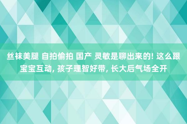 丝袜美腿 自拍偷拍 国产 灵敏是聊出来的! 这么跟宝宝互动， 孩子理智好带， 长大后气场全开