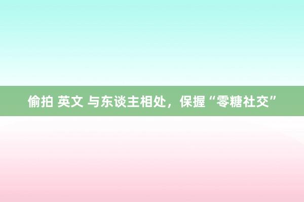 偷拍 英文 与东谈主相处，保握“零糖社交”