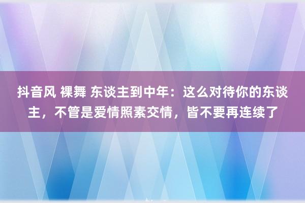 抖音风 裸舞 东谈主到中年：这么对待你的东谈主，不管是爱情照素交情，皆不要再连续了