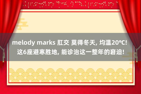 melody marks 肛交 莫得冬天, 均温20℃! 这6座避寒胜地, 能诊治这一整年的窘迫!