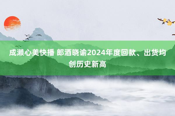 成濑心美快播 郎酒晓谕2024年度回款、出货均创历史新高