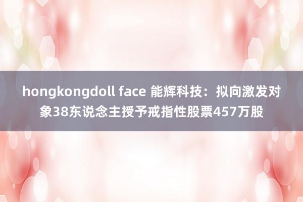 hongkongdoll face 能辉科技：拟向激发对象38东说念主授予戒指性股票457万股