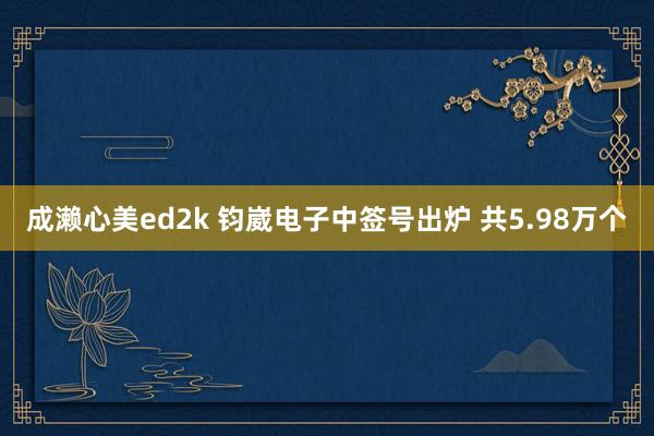 成濑心美ed2k 钧崴电子中签号出炉 共5.98万个