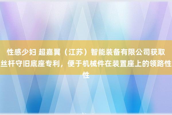 性感少妇 超嘉翼（江苏）智能装备有限公司获取丝杆守旧底座专利，便于机械件在装置座上的领路性