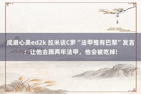 成濑心美ed2k 拉米谈C罗“法甲惟有巴黎”发言：让他去踢两年法甲，他会被吃掉!