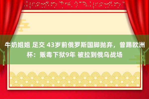 牛奶姐姐 足交 43岁前俄罗斯国脚抛弃，曾踢欧洲杯：贩毒下狱9年 被拉到俄乌战场