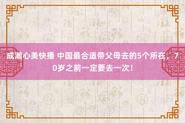 成濑心美快播 中国最合适带父母去的5个所在，70岁之前一定要去一次！