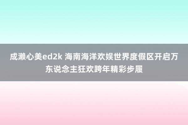 成濑心美ed2k 海南海洋欢娱世界度假区开启万东说念主狂欢跨年精彩步履