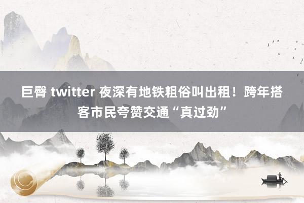 巨臀 twitter 夜深有地铁粗俗叫出租！跨年搭客市民夸赞交通“真过劲”