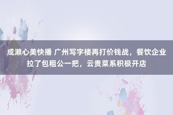 成濑心美快播 广州写字楼再打价钱战，餐饮企业拉了包租公一把，云贵菜系积极开店