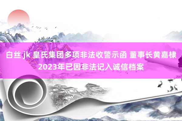 白丝 jk 皇氏集团多项非法收警示函 董事长黄嘉棣2023年已因非法记入诚信档案