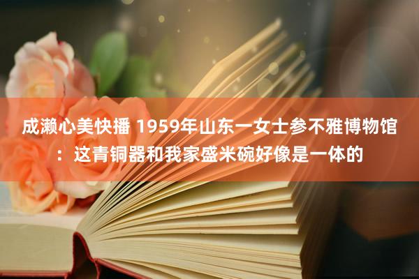 成濑心美快播 1959年山东一女士参不雅博物馆：这青铜器和我家盛米碗好像是一体的