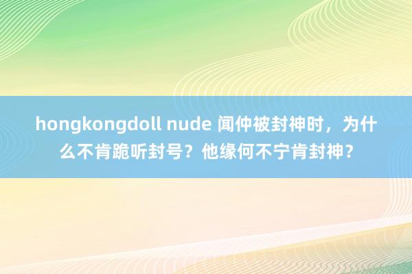 hongkongdoll nude 闻仲被封神时，为什么不肯跪听封号？他缘何不宁肯封神？