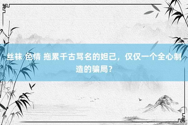 丝袜 色情 拖累千古骂名的妲己，仅仅一个全心制造的骗局？