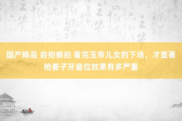 国产精品 自拍偷拍 看完玉帝儿女的下场，才显著抢姜子牙皇位效果有多严重