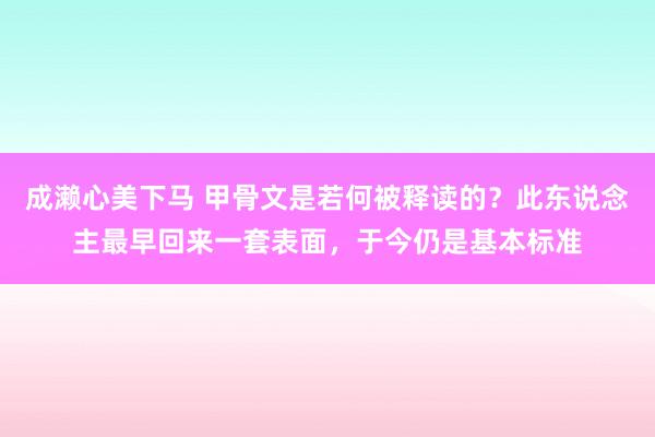 成濑心美下马 甲骨文是若何被释读的？此东说念主最早回来一套表面，于今仍是基本标准