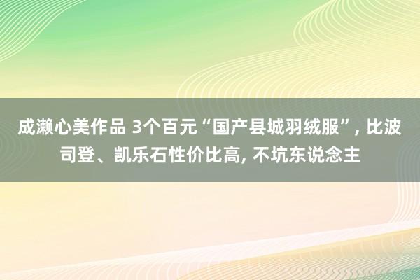 成濑心美作品 3个百元“国产县城羽绒服”， 比波司登、凯乐石性价比高， 不坑东说念主