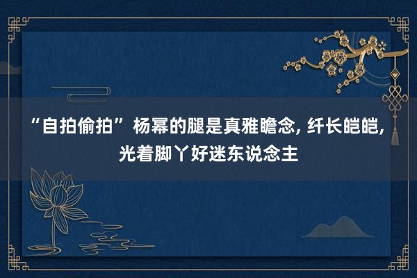 “自拍偷拍” 杨幂的腿是真雅瞻念， 纤长皑皑， 光着脚丫好迷东说念主