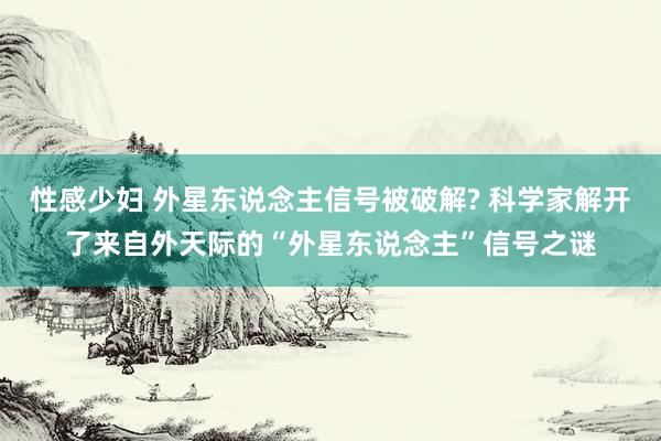 性感少妇 外星东说念主信号被破解? 科学家解开了来自外天际的“外星东说念主”信号之谜