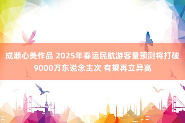 成濑心美作品 2025年春运民航游客量预测将打破9000万东说念主次 有望再立异高