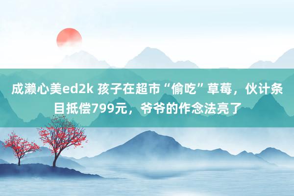 成濑心美ed2k 孩子在超市“偷吃”草莓，伙计条目抵偿799元，爷爷的作念法亮了