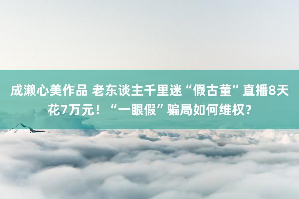 成濑心美作品 老东谈主千里迷“假古董”直播8天花7万元！“一眼假”骗局如何维权？